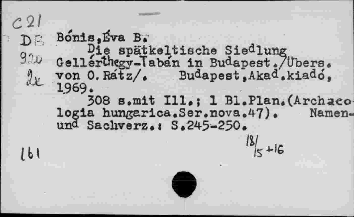 ﻿Є2/
LP
92х>
к
Bonis,Èva В»
Die spätkeltische Siedlung Gellerthcgy-Taban in Budapest./Übers, von 0, Ratz/.	Budapest *,Akad'.kiad6,
1969.
308 s.mit 111»; 1 Bl.Plan.(Archaeo logia hungarica.Ser.nova.47)• Namen-und Sachverz.: S.245-250.
(М